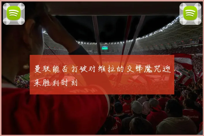 曼联能否打破对维拉的交锋魔咒迎来胜利时刻