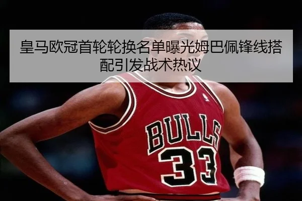 皇马欧冠首轮轮换名单曝光姆巴佩锋线搭配引发战术热议