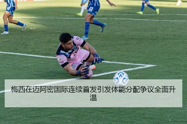 梅西在迈阿密国际连续首发引发体能分配争议全面升温